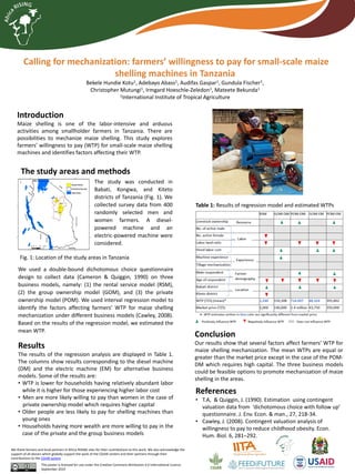 Calling for mechanization: farmers’ willingness to pay for small-scale maize
shelling machines in Tanzania
Bekele Hundie Kotu1, Adebayo Abass1, Audifas Gaspar1, Gundula Fischer1,
Christopher Mutungi1, Irmgard Hoeschle-Zeledon1, Mateete Bekunda1
1International Institute of Tropical Agriculture
This poster is licensed for use under the Creative Commons Attribution 4.0 International Licence.
September 2019
We thank farmers and local partners in Africa RISING sites for their contributions to this work. We also acknowledge the
support of all donors which globally support the work of the CGIAR centers and their partners through their
contributions to the CGIAR system
Conclusion
Our results show that several factors affect farmers’ WTP for
maize shelling mechanization. The mean WTPs are equal or
greater than the market price except in the case of the POM-
DM which requires high capital. The three business models
could be feasible options to promote mechanization of maize
shelling in the areas.
References
• T.A, & Quiggin, J. (1990). Estimation using contingent
valuation data from ‘dichotomous choice with follow up’
questionnaire. J. Env. Econ. & man., 27, 218-34.
• Cawley, J. (2008). Contingent valuation analysis of
willingness to pay to reduce childhood obesity. Econ.
Hum. Biol. 6, 281–292.
Introduction
Maize shelling is one of the labor-intensive and arduous
activities among smallholder farmers in Tanzania. There are
possibilities to mechanize maize shelling. This study explores
farmers’ willingness to pay (WTP) for small-scale maize shelling
machines and identifies factors affecting their WTP.
The study areas and methods
Table 1: Results of regression model and estimated WTPs
Fig. 1: Location of the study areas in Tanzania
The study was conducted in
Babati, Kongwa, and Kiteto
districts of Tanzania (Fig. 1). We
collected survey data from 400
randomly selected men and
women farmers. A diesel-
powered machine and an
electric-powered machine were
considered.
We used a double-bound dichotomous choice questionnaire
design to collect data (Cameron & Quiggin, 1990) on three
business models, namely: (1) the rental service model (RSM),
(2) the group ownership model (GOM), and (3) the private
ownership model (POM). We used interval regression model to
identify the factors affecting farmers’ WTP for maize shelling
mechanization under different business models (Cawley, 2008).
Based on the results of the regression model, we estimated the
mean WTP.
Results
The results of the regression analysis are displayed in Table 1.
The columns show results corresponding to the diesel machine
(DM) and the electric machine (EM) for alternative business
models. Some of the results are:
• WTP is lower for households having relatively abundant labor
while it is higher for those experiencing higher labor cost
• Men are more likely willing to pay than women in the case of
private ownership model which requires higher capital
• Older people are less likely to pay for shelling machines than
young ones
• Households having more wealth are more willing to pay in the
case of the private and the group business models
 