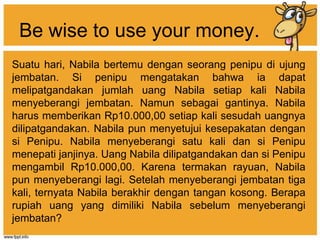 Be wise to use your money.
Suatu hari, Nabila bertemu dengan seorang penipu di ujung
jembatan. Si penipu mengatakan bahwa ia dapat
melipatgandakan jumlah uang Nabila setiap kali Nabila
menyeberangi jembatan. Namun sebagai gantinya. Nabila
harus memberikan Rp10.000,00 setiap kali sesudah uangnya
dilipatgandakan. Nabila pun menyetujui kesepakatan dengan
si Penipu. Nabila menyeberangi satu kali dan si Penipu
menepati janjinya. Uang Nabila dilipatgandakan dan si Penipu
mengambil Rp10.000,00. Karena termakan rayuan, Nabila
pun menyeberangi lagi. Setelah menyeberangi jembatan tiga
kali, ternyata Nabila berakhir dengan tangan kosong. Berapa
rupiah uang yang dimiliki Nabila sebelum menyeberangi
jembatan?
 