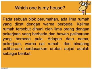 Which one is my house?
Pada sebuah blok perumahan, ada lima rumah
yang dicat dengan warna berbeda. Kelima
rumah tersebut dihuni oleh lima orang dengan
pekerjaan yang berbeda dan hewan peliharaan
yang berbeda pula. Adapun data nama,
pekerjaan, warna cat rumah, dan binatang
peliharaan berdasarkan urutan abjad adalah
sebagai berikut.
 