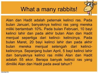 What a many rabbits!
Alan dan Hadit adalah peternak kelinci ras. Pada
bulan Januari, banyaknya kelinci ras yang mereka
miliki bertambah 10%. Pada bulan Februari, 10 bayi
kelinci lahir dan pada akhir bulan Alan dan Hadit
menjual sepertiga dari kelinci- kelincinya. Pada
bulan Maret, 20 bayi kelinci lahir dan pada akhir
bulan mereka menjual setengah dari kelinci-
kelincinya. Sepanjang bulan April, 5 bayi kelinci lahir
dan banyaknya kelinci ras miliki Alan dan Hadit
adalah 55 ekor. Berapa banyak kelinci ras yang
dimiliki Alan dan Hadit pada awal tahun?
 
