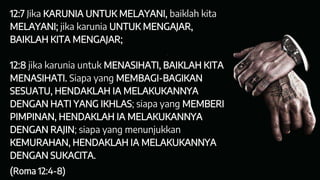 12:7 Jika KARUNIA UNTUK MELAYANI, baiklah kita
MELAYANI; jika karunia UNTUK MENGAJAR,
BAIKLAH KITA MENGAJAR;
12:8 jika karunia untuk MENASIHATI, BAIKLAH KITA
MENASIHATI. Siapa yang MEMBAGI-BAGIKAN
SESUATU, HENDAKLAH IA MELAKUKANNYA
DENGAN HATI YANG IKHLAS; siapa yang MEMBERI
PIMPINAN, HENDAKLAH IA MELAKUKANNYA
DENGAN RAJIN; siapa yang menunjukkan
KEMURAHAN, HENDAKLAH IA MELAKUKANNYA
DENGAN SUKACITA.
(Roma 12:4-8)
 