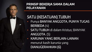 PRINSIP BEKERJA SAMA DALAM
PELAYANAN
SATU (KESATUAN) TUBUH
▪ Punya BANYAK ANGGOTA, PUNYA TUGAS
BERBEDA (4)
▪ SATU TUBUH di dalam Kristus; BANYAK
ANGGOTA. (5)
▪ KARUNIA YANG BERLAIN-LAINAN
menurut kasih karunia yang
DIANUGERAHKAN (6)
 