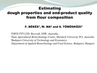 Estimating
dough properties and end-product quality
        from flour composition

             F. BÉKÉS1, W. MA2 and S. TÖMÖSKÖZI3

 1FBFD   PTY LTD, Beecroft, NSW, Australia,
 2State Agricultural Biotechnology Centre, Murdoch University WA, Australia
 3Budapest University of Technology and Economics,

  Department of Applied Biotechnology and Food Science, Budapest, Hungary
 