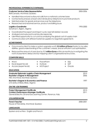 Fodhil Bekhiti450 449-1507 / 514 963-0583 / fodhil.bekhiti@gmail.com 2
PROFESSIONAL EXPERIENCE(CONTINUED)
Customer Service/Sales Representative 2005-2006
Bell Canada, Montreal, Quebec
 Handled inbound and outbound calls from a national customer base
 Contacted businesses and private individuals by telephone to promote products
 Solicited orders for goods and services over the telephone
 Researched and resolved service, product and billing issues
Logistics Coordinator 1993-2000
Sonatrach, Algiers, Algeria
 Coordinated the export and import cycle, kept all related records
 Analyzed and reduced inventory discrepancies
 Identified opportunity to cut costs by analyzing the global cost of supply chain
 Communicated with different external suppliers to negotiate agreements
ACHIEVEMENTS
 Convinced a client to make a system upgrade worth 3.5 million of Euros thanks to my sales
abilities, good understanding of the customer’s needs, and an efficient cost optimization.
 Reduced the amount of past due by 1.1 million Euros within six months by investigating the
roots of payments delays and by mapping client’s organizational structures.
COMPUTER SKILLS
 Word
 Excel (expert level)
 Access (expert level)
 PowerPoint
 Outlook
 MS Project
 SQL
 SAP
 Oracle
EDUCATION
Graduate Diplomain Logistics Chain Management 2010
Bachelor’s Degree in Management 2006
HEC Montreal, Montreal, Quebec
Bachelor’s Degree in Economics and Finance 1997
University of Blida, Blida, Algeria
ON-THE-JOB TRAINING
Project Management Certificate 2013
Contract Performance Manager Certificate 2011
General Electric Oil and Gas Learning Center, Florence, Italy
VOLUNTEER WORK
French Teacher 2000-2001
House of Friendship, Montreal, Quebec
LANGUAGES
Spoken and written: English and French
 