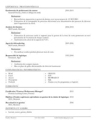 Fodh il B ekhit i 514 963. 0583 fodhil.bekhiti@ gm ai l. com
EXPÉRIENCE PROFESSIONNELLE
Gestionnaire de performance de contrat 2010-2015
General Electric, ( Italie et Afrique du nord)
Réalisations :
 Réconciliation, négociation et gestion de plaintes avec recouvrement de 3,9 M EURO.
 Élaboration de la cartographie du processus décisionnel avec détermination des preneurs de décision
dans l’organisation du client.
Analyste de données 2006-2010
Bell Canada, Montréal
Réalisations :
 Élaboration de nouveaux outils et rapports pour la gestion de la force de vente permettant un suivi
personnalisé de l’évolution de chaque vendeur.
 Amélioration du calcul de la capacité de 9.2%.
Agent de télémarketing 2005-2006
Bell Canada, Montréal
Réalisations :
 Élu meilleur vendeur pendant plusieurs mois de suite.
Responsable de logistique 1993-2000
Sonatrach, Alger
Réalisations :
 Attribution des comptes majeurs.
 Mise en place de grilles décisionnelles de choix de fournisseurs.
CONNAISSANCES INFORMATIQUES
 Word
 Excel
 Access
 Powerpoint
 Outlook
 ORACLE
 SAP
 MS PROJECT
 SQL
 Aisance avec les programmes et logiciels
FORMATION
Certification “Contract Performance Manager” 2011
Florence Learning Center, Florence
Diplôme d’études supérieures spécialisées en gestion de la chaîne de logistique 2010
HEC, Montréal
Baccalauréat en gestion 2006
HEC, Montréal
INTÉRÊTS ET LOISIRS
 Lecture, soccer, guitare, théâtre
 
