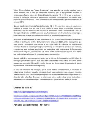 Taiichi Ohno enfatizou que "capaz de executar" esta taxa não era o único objetivo, mas a
"fazer dinheiro" era a taxa que realmente importava para o equipamento. Quando se
o que se pretende é
concentra em fazer o kaizen em Disponibilidade Operacional
)率

动

可(

eliminar as perdas de máquinas e equipamentos resultando no equipamento ou máquina estar
disponível quando necessário. Taiichi Ohno disse que a Disponibilidade Operacional deve ser de

sempre 100 %.

动 稼(

Quando focada na melhoria da Taxa de Operação

, você deve realmente trabalhar em
marketing e vendas, uma vez que é uma medida da carga sobre a capacidade disponível,
produzindo o que era necessário pelo processo de downstream. Taiichi Ohno disse que a Taxa da
)率

Operação não precisa ser 100%, sabendo que, fazendo deste um alvo, resultaria em carregar a
capacidade com as peças que não são necessárias no momento (superprodução).
Na prática, a Taxa de Operação ideal dependeria de sua filosofia de atendimento ao cliente e
política de backlog. Se o ritmo de funcionamento estava em 100%, então isso significa que
suas vendas correspondia exatamente a sua capacidade de máquina ou equipamento
completo durante as horas regulares (Fluxo contínuo). Isso não é muito provável que aconteça,
a menos que você estivesse suavizando sua produção e você programasse de forma muito
eficaz usando Heijunka, você deve ter um atraso ou há encomendas em espera, ou a menos
que você esteja se afastando de vendas por algum outro motivo.
Quando você vê os números nas notícias em que as fábricas da Toyota estão em 116 % Taxa de
Operação geralmente significa que eles estão executando horas extras ou turnos extras
porque seu numerador (demanda) é maior do que seu denominador (capacidade da planta
disponível com base em horários regulares).
Se você se concentrar na utilização, que é outra medida completamente, o resultado da
máquina (Up time) será elevado, otimização local, superprodução, mais estoques elevados,
falta de fluxo de caixa e mau desempenho global. No mundo Lean Manufacturing a utilização e
absorção são palavrões. Entender as diferenças sutis, porém clara entre kadouritsu e
bekidouritsu são fundamentais para a implementação e gestão de uma operação enxuta.

Créditos do texto a:
http://www.gembapantarei.com/2006/08/
http://www.linkedin.com/groupItem?view=&gid=4770713&item=5796988000042762244&typ
e=member&commentID=5798194683695878144&trk=hb_ntf_COMMENTED_ON_GROUP_DIS
CUSSION_YOU_CREATED#commentID_5798194683695878144

Por: Jose Donizetti Moraes - 18/10/2013

 