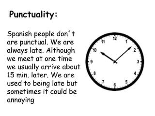 Punctuality:
Spanish people don´t
are punctual. We are
always late. Although
we meet at one time
we usually arrive about
15 min. later. We are
used to being late but
sometimes it could be
annoying
