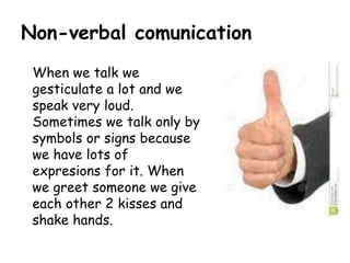 Non-verbal comunication
When we talk we
gesticulate a lot and we
speak very loud.
Sometimes we talk only by
symbols or signs because
we have lots of
expresions for it. When
we greet someone we give
each other 2 kisses and
shake hands.