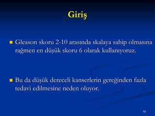 Giriş
 Gleason skoru 2-10 arasında skalaya sahip olmasına
rağmen en düşük skoru 6 olarak kullanıyoruz.
 Bu da düşük dereceli kanserlerin gereğinden fazla
tedavi edilmesine neden oluyor.
10
 
