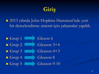 Giriş
 2013 yılında John Hopkins Hastanesi’nde yeni
bir dercelendirme sistemi için çalışmalar yapıldı.
 Grup 1 Gleson 6
 Grup 2 Gleason 3+4
 Grup 3 Gleason 4+3
 Grup 4 Gleason 8
 Grup 5 Gleason 9-10
11
 