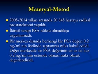 Materyal-Metod
 2005-2014 yılları arasında 20 845 hastaya radikal
prostatektomi yapıldı.
 İkincil terapi PSA nüksü olmadıkça
uygulanmadı.
 Bir merkez dışında herhangi bir PSA değeri 0.2
ng/ml nin üstünde saptanırsa nüks kabul edildi.
Diğer merkezde ise PSA değerinin en az iki kez
0.2 ng/ml nin üstünde olması nüks olarak
değerlendirldi.
 