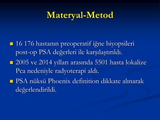 Materyal-Metod
 16 176 hastanın preoperatif iğne biyopsileri
post-op PSA değerleri ile karşılaştırıldı.
 2005 ve 2014 yılları arasında 5501 hasta lokalize
Pca nedeniyle radyoterapi aldı.
 PSA nüksü Phoenix definition dikkate alınarak
değerlendirildi.
 