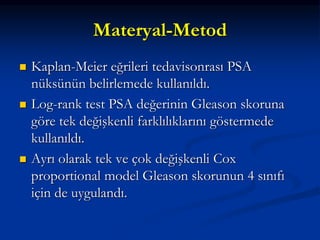 Materyal-Metod
 Kaplan-Meier eğrileri tedavisonrası PSA
nüksünün belirlemede kullanıldı.
 Log-rank test PSA değerinin Gleason skoruna
göre tek değişkenli farklılıklarını göstermede
kullanıldı.
 Ayrı olarak tek ve çok değişkenli Cox
proportional model Gleason skorunun 4 sınıfı
için de uygulandı.
 
