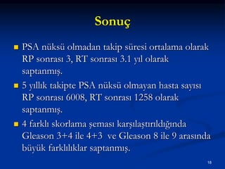 Sonuç
 PSA nüksü olmadan takip süresi ortalama olarak
RP sonrası 3, RT sonrası 3.1 yıl olarak
saptanmış.
 5 yıllık takipte PSA nüksü olmayan hasta sayısı
RP sonrası 6008, RT sonrası 1258 olarak
saptanmış.
 4 farklı skorlama şeması karşılaştırıldığında
Gleason 3+4 ile 4+3 ve Gleason 8 ile 9 arasında
büyük farklılıklar saptanmış.
18
 
