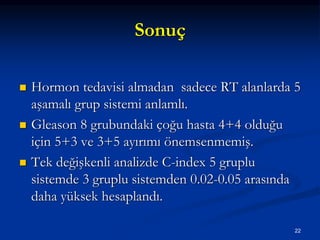Sonuç
 Hormon tedavisi almadan sadece RT alanlarda 5
aşamalı grup sistemi anlamlı.
 Gleason 8 grubundaki çoğu hasta 4+4 olduğu
için 5+3 ve 3+5 ayırımı önemsenmemiş.
 Tek değişkenli analizde C-index 5 gruplu
sistemde 3 gruplu sistemden 0.02-0.05 arasında
daha yüksek hesaplandı.
22
 