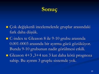 Sonuç
 Çok değişkenli incelemelerde gruplar arasındaki
fark daha düşük.
 C-index te Gleason 8 ile 9-10 grubu arasında
0.001-0003 arasında bir ayırma gücü gözüküyor.
Bunda 9-10 grubunun nadir görülmesi etkili.
 Gleason 4+3 ,3+4 ten 3 kat daha kötü prognoza
sahip. Bu ayırım 3 gruplu sistemde yok.
23
 