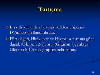 Tartışma
 En çok kullanılan Pca risk belirleme sistemi
D’Amico sınıflandırılması.
 PSA değeri, klinik evre ve biyopsi sonucuna göre
düşük (Gleason 2-6), orta (Gleason 7), yüksek
Gleason 8-10) risk grupları belirlenmiş.
24
 