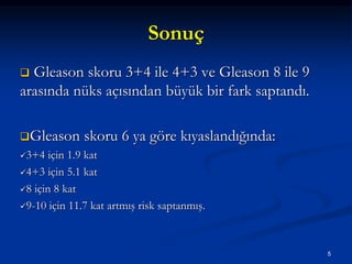 Sonuç
 Gleason skoru 3+4 ile 4+3 ve Gleason 8 ile 9
arasında nüks açısından büyük bir fark saptandı.
Gleason skoru 6 ya göre kıyaslandığında:
3+4 için 1.9 kat
4+3 için 5.1 kat
8 için 8 kat
9-10 için 11.7 kat artmış risk saptanmış.
5
 