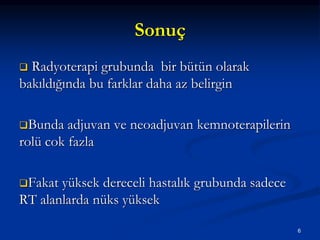 Sonuç
 Radyoterapi grubunda bir bütün olarak
bakıldığında bu farklar daha az belirgin
Bunda adjuvan ve neoadjuvan kemnoterapilerin
rolü cok fazla
Fakat yüksek dereceli hastalık grubunda sadece
RT alanlarda nüks yüksek
6
 