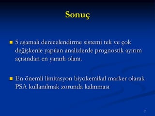 Sonuç
 5 aşamalı derecelendirme sistemi tek ve çok
değişkenle yapılan analizlerde prognostik ayırım
açısından en yararlı olanı.
 En önemli limitasyon biyokemikal marker olarak
PSA kullanılmak zorunda kalınması
7
 