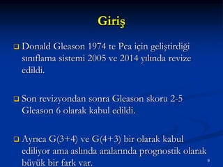 Giriş
 Donald Gleason 1974 te Pca için geliştirdiği
sınıflama sistemi 2005 ve 2014 yılında revize
edildi.
 Son revizyondan sonra Gleason skoru 2-5
Gleason 6 olarak kabul edildi.
 Ayrıca G(3+4) ve G(4+3) bir olarak kabul
ediliyor ama aslında aralarında prognostik olarak
büyük bir fark var. 9
 