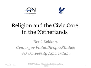Religion and the Civic Core
            in the Netherlands
                       René Bekkers
              Center for Philanthropic Studies
                VU University Amsterdam

                    UCSIA Workshop Volunteering, Religion, and Social
December 8, 2011                                                        1
                                       Capital
 