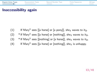 Disjoint Union Types Enumeratioin Types Natural Number Type Finite Sequences Id-type
Inaccessibility again
(1) If Mary1 sees [[a horse] or [a pony]], she1 waves to it2.
(2) * If Mary1 sees [[a horse] or [nothing]], she1 waves to it2.
(3) * If Mary1 sees [[nothing] or [a horse]], she1 waves to it2.
(4) If Mary1 sees [[a horse] or [nothing]], she1 is unhappy.
13 / 41
 