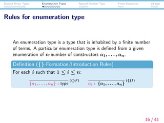 Disjoint Union Types Enumeratioin Types Natural Number Type Finite Sequences Id-type
Rules for enumeration type
An enumeration type is a type that is inhabited by a ﬁnite number
of terms. A particular enumeration type is deﬁned from a given
enumeration of n-number of constructors a1, . . . , an.
Deﬁnition ({}-Formation/Introduction Rules)
For each i such that 1 ≤ i ≤ n:
{a1, . . . , an} : type
({}F)
ai : {a1, . . . , an}
({}I )
16 / 41
 