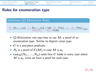 Disjoint Union Types Enumeratioin Types Natural Number Type Finite Sequences Id-type
Rules for enumeration type
Deﬁnition ({}-Elimination Rule)
M : {a1, . . . , an} C : {a1, . . . , an} → type N1 : C(a1) . . . Nn : C(an)
caseM (N1, . . . , Nn) : C(M)
({}E)
{}-Elimination rule says how to use M, a proof of an
enumeration type. Similar to disjoint union type.
C is a one-place predicate.
Ni is a proof of C(M) in case M is ai.
caseM (N1, . . . , Nn) saids that C holds in every case where
M is ai, since we have a proof for each case.
17 / 41
 