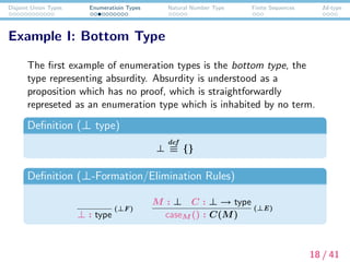 Disjoint Union Types Enumeratioin Types Natural Number Type Finite Sequences Id-type
Example I: Bottom Type
The ﬁrst example of enumeration types is the bottom type, the
type representing absurdity. Absurdity is understood as a
proposition which has no proof, which is straightforwardly
represeted as an enumeration type which is inhabited by no term.
Deﬁnition (⊥ type)
⊥
def
≡ {}
Deﬁnition (⊥-Formation/Elimination Rules)
⊥ : type
(⊥F)
M : ⊥ C : ⊥ → type
caseM () : C(M)
(⊥E)
18 / 41
 
