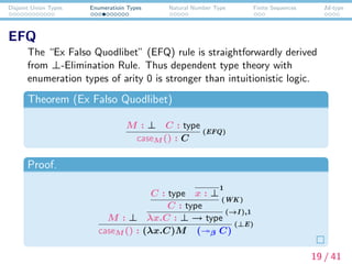 Disjoint Union Types Enumeratioin Types Natural Number Type Finite Sequences Id-type
EFQ
The “Ex Falso Quodlibet” (EFQ) rule is straightforwardly derived
from ⊥-Elimination Rule. Thus dependent type theory with
enumeration types of arity 0 is stronger than intuitionistic logic.
Theorem (Ex Falso Quodlibet)
M : ⊥ C : type
caseM () : C
(EFQ)
Proof.
M : ⊥
C : type x : ⊥
1
C : type
(WK)
λx.C : ⊥ → type
(→I ),1
caseM () : (λx.C)M ( β C)
(⊥E)
19 / 41
 