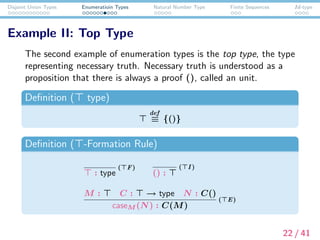 Disjoint Union Types Enumeratioin Types Natural Number Type Finite Sequences Id-type
Example II: Top Type
The second example of enumeration types is the top type, the type
representing necessary truth. Necessary truth is understood as a
proposition that there is always a proof (), called an unit.
Deﬁnition ( type)
def
≡ {()}
Deﬁnition ( -Formation Rule)
: type
( F)
() :
( I )
M : C : → type N : C()
caseM (N) : C(M)
( E)
22 / 41
 