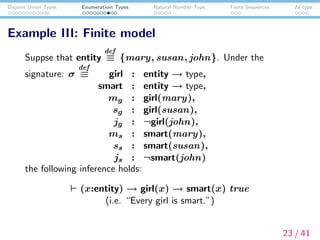Disjoint Union Types Enumeratioin Types Natural Number Type Finite Sequences Id-type
Example III: Finite model
Suppse that entity
def
≡ {mary, susan, john}. Under the
signature: σ
def
≡ girl : entity → type,
smart : entity → type,
mg : girl(mary),
sg : girl(susan),
jg : ¬girl(john),
ms : smart(mary),
ss : smart(susan),
js : ¬smart(john)
the following inference holds:
(x:entity) → girl(x) → smart(x) true
(i.e. “Every girl is smart.”)
23 / 41
 