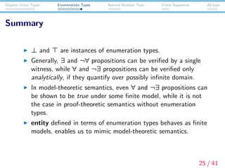 Disjoint Union Types Enumeratioin Types Natural Number Type Finite Sequences Id-type
Summary
⊥ and are instances of enumeration types.
Generally, ∃ and ¬∀ propositions can be veriﬁed by a single
witness, while ∀ and ¬∃ propositions can be veriﬁed only
analytically, if they quantify over possibly inﬁnite domain.
In model-theoretic semantics, even ∀ and ¬∃ propositions can
be shown to be true under some ﬁnite model, while it is not
the case in proof-theoretic semantics without enumeration
types.
entity deﬁned in terms of enumeration types behaves as ﬁnite
models, enables us to mimic model-theoretic semantics.
25 / 41
 