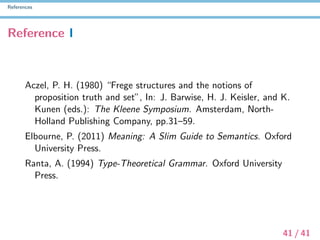 References
Reference I
Aczel, P. H. (1980) “Frege structures and the notions of
proposition truth and set”, In: J. Barwise, H. J. Keisler, and K.
Kunen (eds.): The Kleene Symposium. Amsterdam, North-
Holland Publishing Company, pp.31–59.
Elbourne, P. (2011) Meaning: A Slim Guide to Semantics. Oxford
University Press.
Ranta, A. (1994) Type-Theoretical Grammar. Oxford University
Press.
41 / 41
 