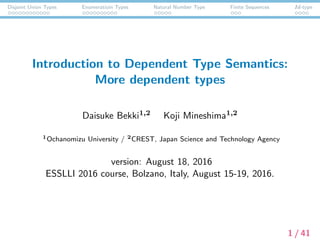 Disjoint Union Types Enumeratioin Types Natural Number Type Finite Sequences Id-type
Introduction to Dependent Type Semantics:
More dependent types
Daisuke Bekki1,2 Koji Mineshima1,2
1Ochanomizu University / 2CREST, Japan Science and Technology Agency
version: August 18, 2016
ESSLLI 2016 course, Bolzano, Italy, August 15-19, 2016.
1 / 41
 