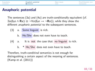 Granularity Anaphoric potential Open issues Proof-theoretic turn
Anaphoric potential
The sentences (3a) and (4a) are truth-conditionally equivalent (cf.
∃x(Lx ∧ Rx) ≡ ¬∀x(Lx → ¬Rx)), while they show the
diﬀerent anaphoric potential to the subsequent sentences.
(3) a. Some linguist is rich.
b. He/She does not even have to teach.
(4) a. It is not the case that no linguist is rich.
b. * He/She does not even have to teach.
Therefore, truth-conditinal semantics is not enough for
distinguishing a certain aspect of the meaning of sentences.
(Kamp et al. (2011))
10 / 33
 