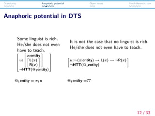 Granularity Anaphoric potential Open issues Proof-theoretic turn
Anaphoric potential in DTS
Some linguist is rich.
He/she does not even
have to teach.
It is not the case that no linguist is rich.
He/she does not even have to teach.




u:


x:entity
L(x)
R(x)


¬HTT(@1entity)




u:¬ (x:entity) → L(x) → ¬R(x)
¬HTT(@1entity)
@1entity = π1u @1entity =??
12 / 33
 