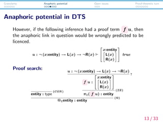 Granularity Anaphoric potential Open issues Proof-theoretic turn
Anaphoric potential in DTS
However, if the following inference had a proof term f u, then
the anaphoric link in question would be wrongly predicted to be
licenced.
u : ¬ (x:entity) → L(x) → ¬R(x)


x:entity
L(x)
R(x)

 true
Proof search:
entity : type
(CON )
u : ¬ (x:entity) → L(x) → ¬R(x)
f u :


x:entity
L(x)
R(x)


?
π1( f u) : entity
(ΣE)
@1entity : entity
(@)
13 / 33
 