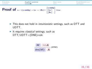 Granularity Anaphoric potential Open issues Proof-theoretic turn
Proof of u : ¬((x:entity) → Lx → ¬Rx)


x:entity
Lx
Rx

 true
This does not hold in intuitionistic settings, such as DTT and
UDTT.
It requires classical settings, such as
DTT/UDTT+(DNE)-rule
M: ¬¬A
dne(M): A
(DNE)
15 / 33
 