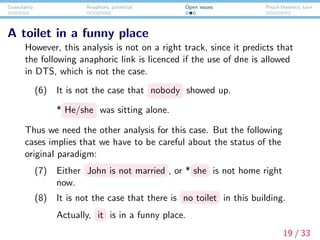 Granularity Anaphoric potential Open issues Proof-theoretic turn
A toilet in a funny place
However, this analysis is not on a right track, since it predicts that
the following anaphoric link is licenced if the use of dne is allowed
in DTS, which is not the case.
(6) It is not the case that nobody showed up.
* He/she was sitting alone.
Thus we need the other analysis for this case. But the following
cases implies that we have to be careful about the status of the
original paradigm:
(7) Either John is not married , or * she is not home right
now.
(8) It is not the case that there is no toilet in this building.
Actually, it is in a funny place.
19 / 33
 