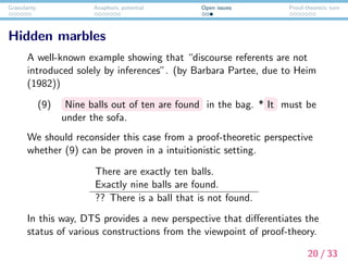 Granularity Anaphoric potential Open issues Proof-theoretic turn
Hidden marbles
A well-known example showing that “discourse referents are not
introduced solely by inferences”. (by Barbara Partee, due to Heim
(1982))
(9) Nine balls out of ten are found in the bag. * It must be
under the sofa.
We should reconsider this case from a proof-theoretic perspective
whether (9) can be proven in a intuitionistic setting.
There are exactly ten balls.
Exactly nine balls are found.
?? There is a ball that is not found.
In this way, DTS provides a new perspective that diﬀerentiates the
status of various constructions from the viewpoint of proof-theory.
20 / 33
 