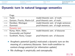 Granularity Anaphoric potential Open issues Proof-theoretic turn
Dynamic turn in natural language semantics
Frege
−→ Tarski model-theoretic sem. of math.
−→ Gentzen, Pravitz, Martin-L¨of proof-theoretic sem. of math.
−→ Davidson, Montague model-theoretic sem. of single sentences
−→ Dummett proof-theoretic sem. of single sentences
Dynamic turn
−→ Kamp, Heim, Asher, model-theoretic sem. of discourse
Groenendijk and Stokhof
−→ Sundholm, Ranta, Cooper proof-theoretic sem. of discourse
Anaphoric potential (partly) motivated a dynamic turn on the
meaning of a sentence/discourse: form truth-condition to
context-change potential (or information update)
We challenge it empirically and conceptually.
22 / 33
 