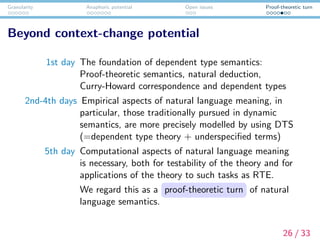 Granularity Anaphoric potential Open issues Proof-theoretic turn
Beyond context-change potential
1st day The foundation of dependent type semantics:
Proof-theoretic semantics, natural deduction,
Curry-Howard correspondence and dependent types
2nd-4th days Empirical aspects of natural language meaning, in
particular, those traditionally pursued in dynamic
semantics, are more precisely modelled by using DTS
(=dependent type theory + underspeciﬁed terms)
5th day Computational aspects of natural language meaning
is necessary, both for testability of the theory and for
applications of the theory to such tasks as RTE.
We regard this as a proof-theoretic turn of natural
language semantics.
26 / 33
 