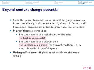 Granularity Anaphoric potential Open issues Proof-theoretic turn
Beyond context-change potential
Since this proof-theoretic turn of natural language semantics
is both empirically and computationally driven, it forces a shift
from model-theoretic semantics to proof-theoretic semantics
In proof-theoretic semantics:
The core meaning of a logical operator lies in its
veriﬁcation condition(s)
The core meaning of a proposition is
the intension of its proofs (or its proof-condition) i.e. by
what it is veriﬁed in proof diagrams
Underspeciﬁed terms @ gives another spin on the whole
setting
27 / 33
 