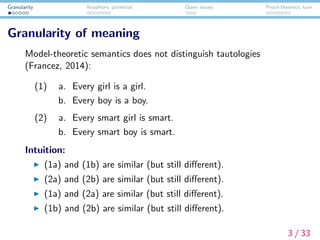 Granularity Anaphoric potential Open issues Proof-theoretic turn
Granularity of meaning
Model-theoretic semantics does not distinguish tautologies
(Francez, 2014):
(1) a. Every girl is a girl.
b. Every boy is a boy.
(2) a. Every smart girl is smart.
b. Every smart boy is smart.
Intuition:
(1a) and (1b) are similar (but still diﬀerent).
(2a) and (2b) are similar (but still diﬀerent).
(1a) and (2a) are similar (but still diﬀerent).
(1b) and (2b) are similar (but still diﬀerent).
3 / 33
 