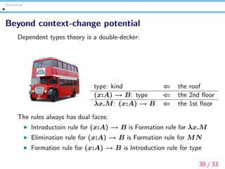 References
Beyond context-change potential
Dependent types theory is a double-decker:
type: kind ⇐ the roof
(x:A) → B: type ⇐ the 2nd ﬂoor
λx.M: (x:A) → B ⇐ the 1st ﬂoor
The rules always has dual faces:
Introductoin rule for (x:A) → B is Formation rule for λx.M
Elimination rule for (x:A) → B is Formation rule for MN
Formation rule for (x:A) → B is Introduction rule for type
30 / 33
 