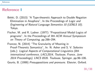 References
Reference I
Bekki, D. (2013) “A Type-theoretic Approach to Double Negation
Elimination in Anaphora”, In the Proceedings of Logic and
Engineering of Natural Language Semantics 10 (LENLS 10).
Tokyo.
Fischer, M. and R. Ladner. (1977) “Propositional Modal Logics of
programs”, In the Proceedings of 9th ACM Annual Symposium
on Theory of Computing. pp.286–294.
Francez, N. (2014) “The Granularity of Meaning in
Proof-Theoretic Semantics”, In: N. Asher and S. V. Soloviev
(eds.): Logical Aspects of Computational Linguistics (8th
international conference, LACL2014, Toulouse, France, June
2014 Proceedings), LNCS 8535. Toulouse, Springer, pp.96–106.
Geurts, B. (1999) Presuppositions and pronouns. Elsevier, Oxford.
31 / 33
 