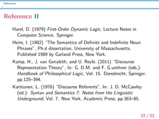 References
Reference II
Harel, D. (1979) First-Order Dynamic Logic, Lecture Notes in
Computer Science. Springer.
Heim, I. (1982) “The Semantics of Deﬁnite and Indeﬁnite Noun
Phrases”, Ph.d dissertation, University of Massachusetts.
Published 1989 by Garland Press, New York.
Kamp, H., J. van Genabith, and U. Reyle. (2011) “Discourse
Representation Theory”, In: G. D.M. and F. G unthner (eds.):
Handbook of Philosophical Logic, Vol. 15. Doredrecht, Springer,
pp.125–394.
Karttunen, L. (1976) “Discourse Referents”, In: J. D. McCawley
(ed.): Syntax and Semantics 7: Notes from the Linguistic
Underground, Vol. 7. New York, Academic Press, pp.363–85.
32 / 33
 