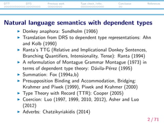 DTT DTS Previous work Type check./infer. Conclusion References
Natural language semantics with dependent types
Donkey anaphora: Sundholm (1986)
Translation from DRS to dependent type representations: Ahn
and Kolb (1990)
Ranta’s TTG (Relative and Implicational Donkey Sentences,
Branching Quantiﬁers, Intensionality, Tense): Ranta (1994)
A reformulation of Montague Grammar Montague (1973) in
terms of dependent type theory: D´avila-P´erez (1995)
Summation: Fox (1994a,b)
Presupposition Binding and Accommodation, Bridging:
Krahmer and Piwek (1999), Piwek and Krahmer (2000)
Type Theory with Record (TTR): Cooper (2005)
Coercion: Luo (1997, 1999, 2010, 2012), Asher and Luo
(2012)
Adverbs: Chatzikyriakidis (2014)
2 / 71
 